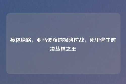 瘴林绝路，亚马逊腹地探险逆战，死里逃生对决丛林之王