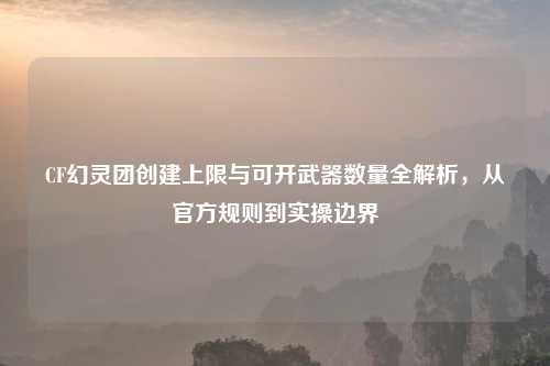 CF幻灵团创建上限与可开武器数量全解析，从官方规则到实操边界
