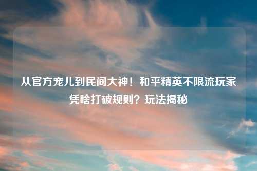 从官方宠儿到民间大神！和平精英不限流玩家凭啥打破规则？玩法揭秘