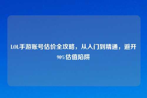 LOL手游账号估价全攻略，从入门到精通，避开90%估值陷阱