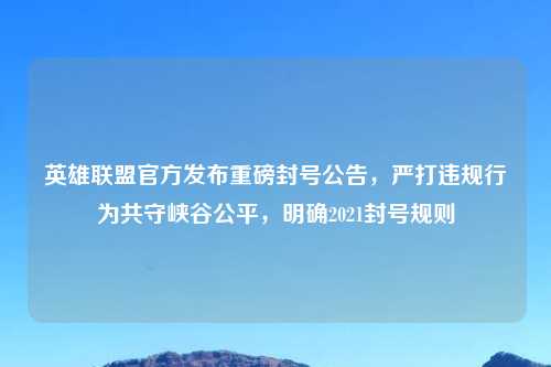 英雄联盟官方发布重磅封号公告，严打违规行为共守峡谷公平，明确2021封号规则