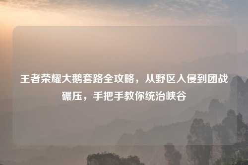 王者荣耀大鹅套路全攻略，从野区入侵到团战碾压，手把手教你统治峡谷
