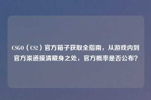 CSGO（CS2）官方箱子获取全指南，从游戏内到官方渠道摸清藏身之处，官方概率是否公布？