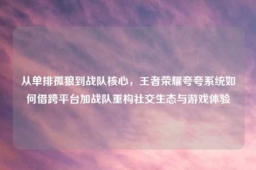 从单排孤狼到战队核心，王者荣耀夸夸系统如何借跨平台加战队重构社交生态与游戏体验