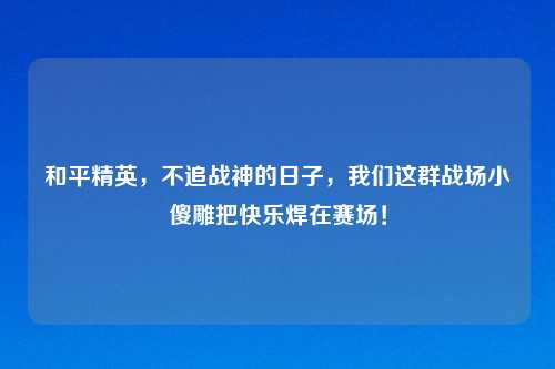 和平精英，不追战神的日子，我们这群战场小傻雕把快乐焊在赛场！