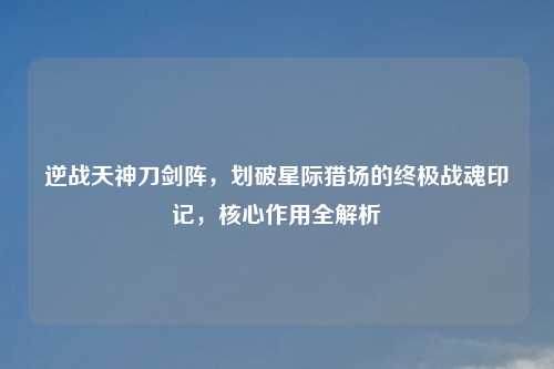 逆战天神刀剑阵，划破星际猎场的终极战魂印记，核心作用全解析
