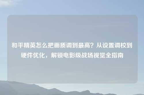和平精英怎么把画质调到更高？从设置调校到硬件优化，解锁电影级战场视觉全指南