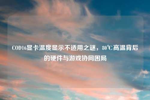 COD16显卡温度显示不适用之谜，80℃高温背后的硬件与游戏协同困局