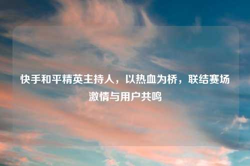 快手和平精英主持人，以热血为桥，联结赛场     与用户共鸣