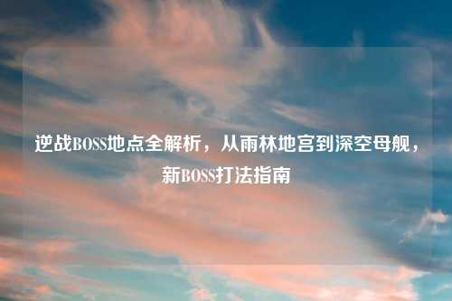 逆战BOSS地点全解析，从雨林地宫到深空母舰，新BOSS打法指南