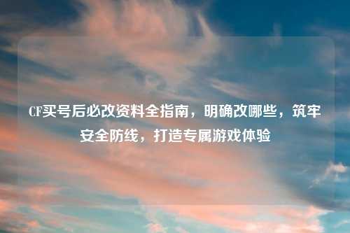 CF买号后必改资料全指南，明确改哪些，筑牢安全防线，打造专属游戏体验