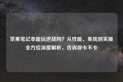 苹果笔记本能玩逆战吗？从性能、系统到实操全方位深度解析，告诉你卡不卡