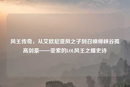 风王传奇，从艾欧尼亚风之子到召唤师峡谷孤高剑豪——亚索的LOL风王之瞳史诗