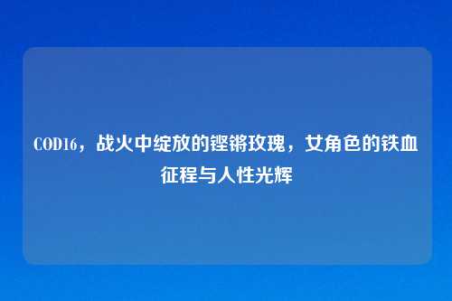 COD16，战火中绽放的铿锵玫瑰，女角色的铁血征程与人性光辉