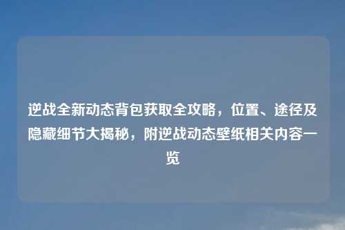 逆战全新动态背包获取全攻略，位置、途径及隐藏细节大揭秘，附逆战动态壁纸相关内容一览