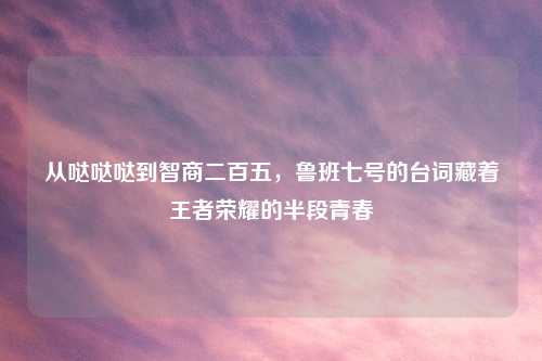 从哒哒哒到智商二百五，鲁班七号的台词藏着王者荣耀的半段青春