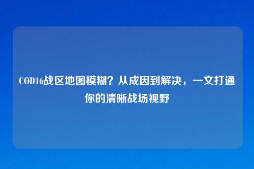 COD16战区地图模糊？从成因到解决，一文打通你的清晰战场视野
