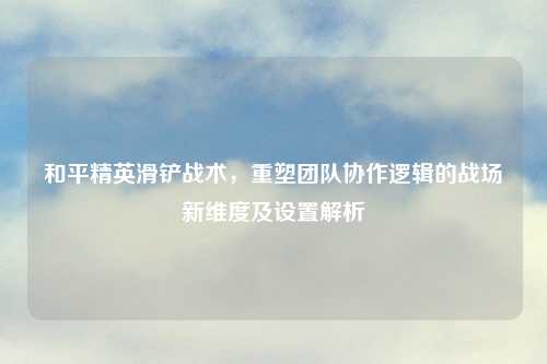 和平精英滑铲战术，重塑团队协作逻辑的战场新维度及设置解析
