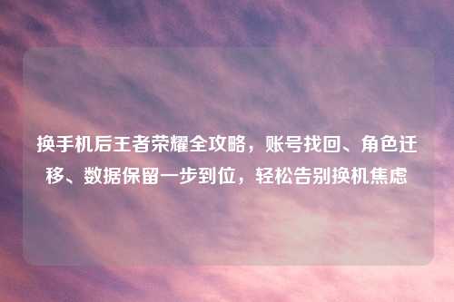 换手机后王者荣耀全攻略，账号找回、角色迁移、数据保留一步到位，轻松告别换机焦虑