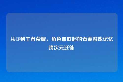 从CF到王者荣耀，角色串联起的青春游戏记忆跨次元迁徙