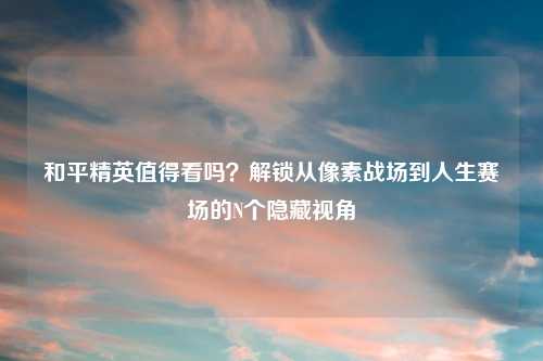和平精英值得看吗？解锁从像素战场到人生赛场的N个隐藏视角