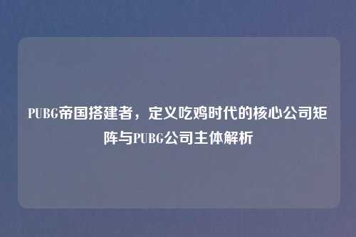 PUBG帝国搭建者，定义吃鸡时代的核心公司矩阵与PUBG公司主体解析
