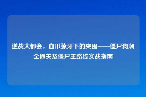 逆战大都会，血爪獠牙下的突围——僵尸狗潮全通关及僵尸王路线实战指南