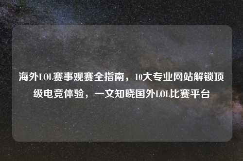 海外LOL赛事观赛全指南，10大专业网站解锁顶级电竞体验，一文知晓国外LOL比赛平台