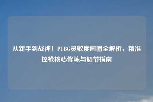 从新手到战神！PUBG灵敏度画圈全解析，精准控枪核心修炼与调节指南