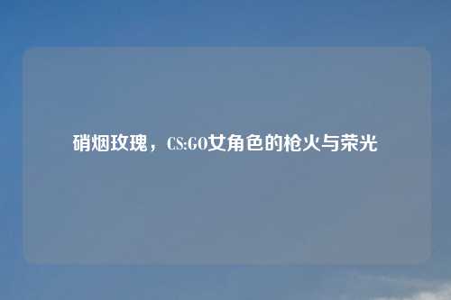 硝烟玫瑰，CS:GO女角色的枪火与荣光