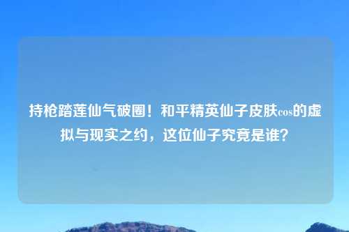 持枪踏莲仙气破圈！和平精英仙子皮肤cos的虚拟与现实之约，这位仙子究竟是谁？