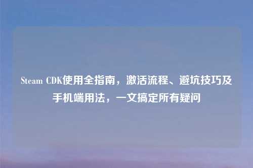 Steam CDK使用全指南，激活流程、避坑技巧及手机端用法，一文搞定所有疑问
