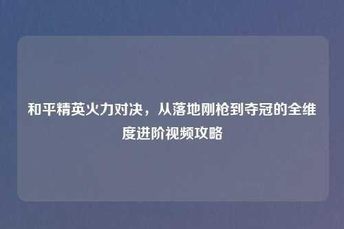 和平精英火力对决，从落地刚枪到夺冠的全维度进阶视频攻略