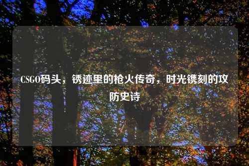 CSGO码头,锈迹里的枪火传奇,时光镌刻的攻防史诗