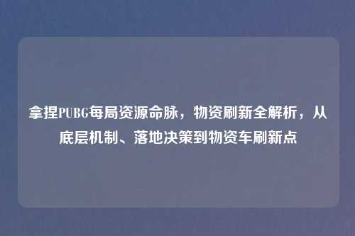拿捏PUBG每局资源命脉，物资刷新全解析，从底层机制、落地决策到物资车刷新点