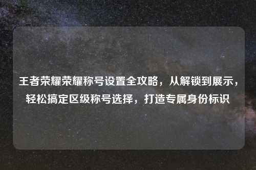 王者荣耀荣耀称号设置全攻略，从解锁到展示，轻松搞定区级称号选择，打造专属身份标识