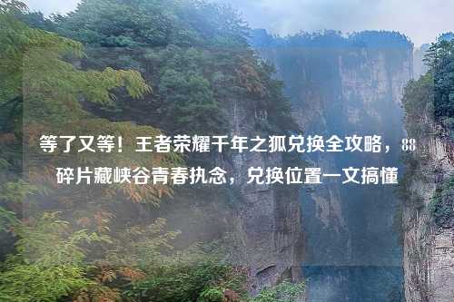 等了又等！王者荣耀千年之狐兑换全攻略，88碎片藏峡谷青春执念，兑换位置一文搞懂