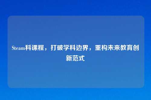 Steam科课程,打破学科边界,重构未来教育创新范式