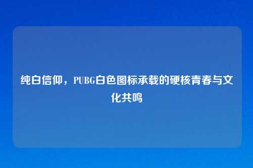 纯白信仰,PUBG白色图标承载的硬核青春与文化共鸣