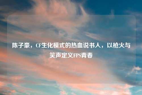 陈子豪，CF生化模式的热血说书人，以枪火与笑声定义FPS青春