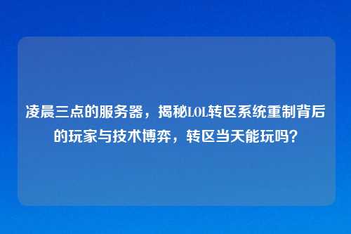 凌晨三点的服务器，揭秘LOL转区系统重制背后的玩家与技术博弈，转区当天能玩吗？