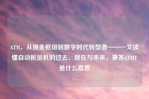 ATM，从现金枢纽到数字时代转型者——一文读懂自动柜员机的过去、现在与未来，兼答ATMT是什么意思