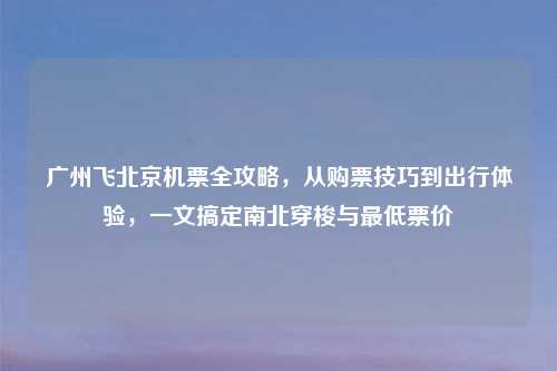 广州飞北京机票全攻略，从购票技巧到出行体验，一文搞定南北穿梭与更低票价