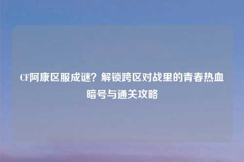 CF阿康区服成谜？解锁跨区对战里的青春热血暗号与通关攻略