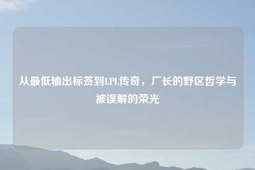 从更低输出标签到LPL传奇，厂长的野区哲学与被误解的荣光