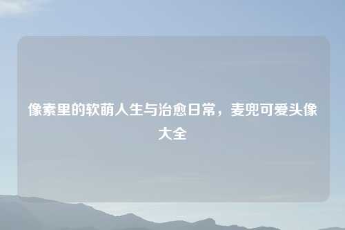 像素里的软萌人生与治愈日常，麦兜可爱头像大全