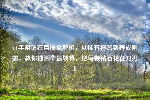 CF手游钻石百抽全解析，从稀有神器到养成刚需，教你抽哪个最划算，把每颗钻石花在刀刃上