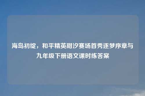 海岛初绽，和平精英甜汐赛场首秀逐梦序章与九年级下册语文课时练答案