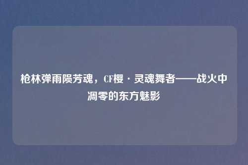 枪林弹雨陨芳魂，CF樱·灵魂舞者——战火中凋零的东方魅影