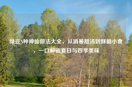 绿豆N种神仙做法大全，从消暑甜汤到酥脆小食，一口解锁夏日与四季美味